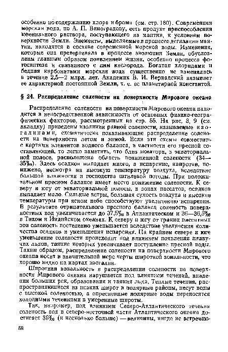 Распределение солености на поверхности Мирового океана находится в непосредственной зависимости от основных физико-географических факторов, рассмотренных на стр. 55. На рис. 8, 9 (см. вкладку) приведены изолинии равной солености, называемые и з о -Галинами, схематически показывающие распределение солености на поверхности летом и зимой. Если эти схемы совместить с картами элементов водного баланса, в частности его пресной составляющей, то легко заметить, что близ экватора, в экваториальной полосе, расположена область пониженной солености (34— 35%о). Здесь осадков выпадает много, а испарение, напротив, понижено, несмотря на высокую температуру воздуха, вследствие большой влажности и господства штилевой погоды. При положительном пресном балансе имеет место понижение солености. К северу и югу от экваториальной полосы, в зонах пассатов, осадков выпадает мало. Сильные ветры, большая сухость воздуха и высокие температуры при ясном небе способствуют увеличению испарения. В результате отрицательного пресного баланса соленость поверхностных вод увеличивается до 37,5%о в Атлантическом и 36—36,5°/оо в Тихом и Индийском океанах. К северу и югу от границ пассатных зон соленость постепенно уменьшается вследствие увеличения количества осадков и уменьшения испарения. На крайнем севере и юге уменьшение солености происходит под влиянием появления плавучих льдов, таяние которых увеличивает поступление пресной воды. Таким образом, распределение солености на поверхности Мирового океана носит в значительной мере черты широтной зональности, что хорошо видно на картах изогалин.