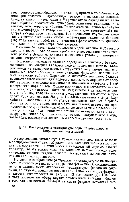 Существует несколько методов определения теплового баланса, основными из которых являются полуэмпирические методы, базирующиеся на непосредственных иструментальных измерениях, специальные теоретические и эмпирические формулы, изложенные в специальных работах. Определение элементов теплового баланса осуществляется обычно для годового цикла, т. е. определяют средние суточные и средние месячные их значения в калориях с 1 см2 поверхности моря за год. Можно рассчитать и многолетние значения элементов теплового баланса. Результаты этих расчетов сводят в таблицы, графики и схемы распределения элементов в пределах моря или океана. На рис. 11, заимствованном у В. В. Шу-лейкина, изображен ход элементов теплового баланса Черного моря, из которого видно, как с марта начинается нагревание, продолжающееся до начала сентября, когда приход тепла превосходит расход, а с сентября начинается остывание — теплоотдача в атмосферу увеличивается, и количество тепла, поступающего в одну часть года, расходуется деятельным слоем в другую часть года.