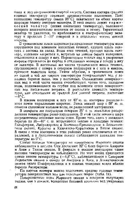 В тропическом поясе широтное распределение температуры воды нарушается под влиянием пассатных течений, идущих вдоль экватора с востока на запад. Воды этих течений, проходя вдоль экватора, успевают нагреться и, встретив на западе берега материков, отклоняются к северу и югу. Перемещение теплых вод в умеренные широты отражается на картах в отклонении изотерм к северу и югу от экватора. В восточных же частях тропического пояса течения, спускающиеся с севера в северном полушарии и с юга в южном, приносят холодные воды. Таким образом, в тропическом поясе на одной и той же широте температура поверхностных вод у западных берегов выше, чем у восточных. Охлаждению поверхностных вод в этой части океана способствуют, кроме того, холодные воды, поднимающиеся из глубин под влиянием сгона поверхностных вод пассатными ветрами. В результате аномалии температуры, или отклонения от средней для данной широты, достигают —8° С.