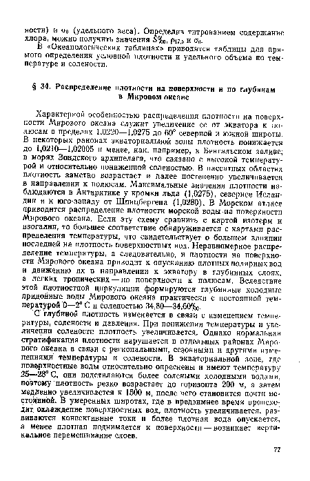 Характерной особенностью распределения плотности на поверхности Мирового океана служит увеличение ее от экватора к полюсам в пределах 1,0220—1,0275 до 60° северной и южной широты. В некоторых районах экваториальной зоны плотность понижается до 1,0210—1,02005 и менее, как, например, в Бенгальском заливе, в морях Зондского архипелага, что связан о с высокой температурой и относительно пониженной соленостью. В пассатных областях плотность заметно возрастает и далее постепенно увеличивается в направлении к полюсам. Максимальные значения плотности наблюдаются в Антарктике у кромки льда (1,0275), севернее Исландии и к юго-западу от Шпицбергена (1,0280). В Морском атласе приводится распределение плотности морской воды на поверхности Мирового океана. Если эту схему сравнить с картой изотерм и изогалин, то большее соответствие обнаруживается с картами распределения температуры, что свидетельствует о большем влиянии последней на плотность поверхностных вод. Неравномерное распределение температуры, а следовательно, и плотности на поверхности Мирового океана приводит к опусканию плотных полярных вод и движению их в направлении к экватору в глубинных слоях, а легких тропических — по поверхности к полюсам. Вследствие этой плотностной циркуляции формируются глубинные холодные придонные воды Мирового океана практически с постоянной температурой 0—2° С и соленостью 34,80—34,60%о.