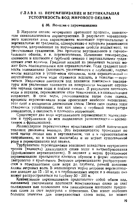 В Мировом океане непрерывно протекают процессы, изменяющие океанологические характеристики. В результате неравномерного изменения этих характеристик возникают горизонтальные и вертикальные их градиенты, одновременно с которыми развиваются процессы, направленные на выравнивание свойств водных масс, на уничтожение градиентов. Это процессы вертикального и горизонтального обмена, т. е. перемешивания. Изменение температуры, солености и плотности с глубиной связано с вертикальными градиентами этих величин. Градиент каждой из указанных величин может быть положительным или отрицательным. Если градиент плотности положителен (плотность увеличивается с глубиной), водные массы находятся в устойчивом состоянии, если отрицательный — неустойчивы: легкие воды стремятся всплыть, а тяжелые — опуститься. Увеличение плотности под влиянием понижения температуры или увеличения солености на поверхности вызывает опускание верхних слоев воды и подъем нижних. В результате плотность воды в верхнем, перемешанном слое понижается, а в нижележащем возрастает. В слое воды, расположенном выше слоя скачка, процессы перемешивания воды происходят наиболее интенсивно; этот слой и называется деятельным слоем. Ниже слоя скачка воды становятся устойчивыми, так как здесь с глубиной температура понижается, а соленость и плотность возрастают.