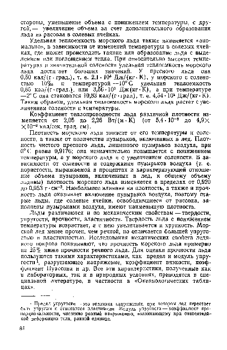 Плотность морского льда зависит от его температуры и солености, а также от количества пузырьков, включенных в лед. Плотность чистого пресного льда, лишенного пузырьков воздуха, при 0°С равна 0,9176; она незначительно повышается с понижением температуры, а у морского льда и с увеличением солености. В зависимости от солености и содержания пузырьков воздуха (т. е. пористости, выражаемой в процентах и характеризующей отношение объема пузырьков, включенных в лед, к общему объему льдины) плотность морского льда изменяется в пределах от 0,920 до 0,953 г •см-3. Наибольшее влияние на плотность, а также и прочность льда оказывает включение пузырьков воздуха, поэтому старые льды, где солевые ячейки, освободившиеся от рассола, заполнены пузырьками воздуха, имеют наименьшую плотность.