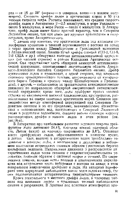 С давних пор известно, что арктические льды под влиянием атмосферных процессов и течений перемещаются с востока на запад и через пролив между Шпицбергеном и Гренландией выносятся в Атлантический океан. Анализ путей дрейфа станций (СП-2, СП-8, Т-3 США и др.) обнаружил наличие антициклонической циркуляции (по часовой стрелке) в районе Канадских Арктических островов. Она представляет часть обширной замкнутой антициклонической циркуляции, охватывающей значительную область Американо-Азиатского бассейна Северного Ледовитого океана. Дрейф арктических льдов и происходит, с одной стороны, под влиянием стокового трансарктического течения, направленного от материкового берега Евразии к проливу между Шпицбергеном и Гренландией, с другой, — наблюдается их вращательное антициклоническое движение по направлению обширной американской антициклонической циркуляции; кроме того, льды дрейфуют против часовой стрелки по направлению местных циклонических круговоротов, расположенных на севере советских арктических морей. Сложное взаимодействие между атмосферной циркуляцией над Северным Ледовитым океаном и за его пределами, взаимодействие атлантических и тихоокеанских вод, поступающих в Северный Ледовитый океан в результате водообмена, создают весьма сложную картину распределения, дрейфа и выноса льдов в этом районе (см. рис.16 а).