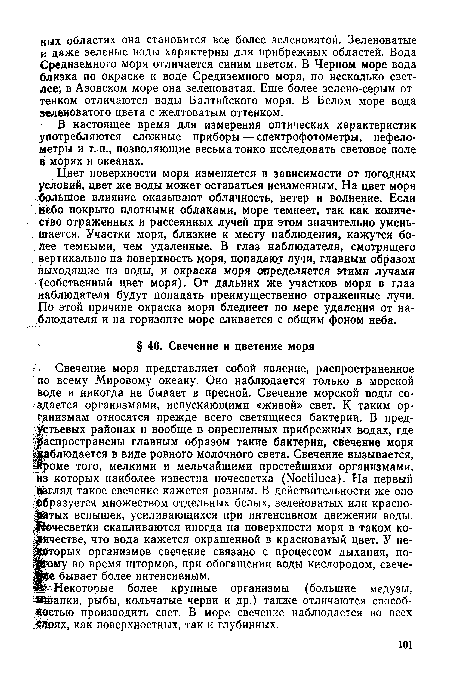 Свечение моря представляет собой явление, распространенное по всему Мировому океану. Оно наблюдается только в морской воде и никогда не бывает в пресной. Свечение морской воды создается организмами, испускающими «живой» свет. К таким организмам относятся прежде всего светящиеся бактерии. В пред-устьевых районах и вообще в опресненных прибрежных водах, где распространены главным образом такие бактерии, свечение моря Наблюдается в виде ровного молочного света. Свечение вызывается, ¡рроме того, мелкими и мельчайшими простейшими организмами, из которых наиболее известна ночесветка (Noctiluca). На первый взгляд такое свечение кажется ровным. В действительности же оно Образуется множеством отдельных белых, зеленоватых или красноватых вспышек, усиливающихся при интенсивном движении воды. Вочесветки скапливаются иногда на поверхности моря в таком количестве, что вода кажется окрашенной в красноватый цвет. У некоторых организмов свечение связано с процессом дыхания, по-ШРому во время штормов, при обогащении воды кислородом, свече-яре бывает более интенсивным.