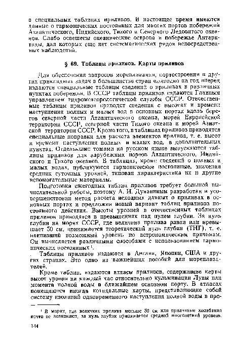 Для обеспечения запросов мореплавания, портостроения и других прикладных задач в большинстве стран ежегодно на год вперед издаются специальные таблицы сведений о приливах в различных пунктах побережья. В СССР таблицы приливов издаются Главным управлением гидрометеорологической службы СССР. Отечественные таблицы приливов приводят сведения о высотах и времени наступления полных и малых вод в основных портах вдоль берегов северной части Атлантического океана, морей Европейской территории СССР, северной части Тихого океана и морей Азиатской территории СССР. Кроме того, в таблицах приливов приводятся специальные поправки для расчета элементов прилива, т. е. высот и времени наступления полных и малых вод, в дополнительных пунктах. Отдельными томами на русском языке выпускаются таблицы приливов для зарубежных портов Атлантического, Индийского и Тихого океанов. В таблицах, кроме сведений о полных и малых водах, публикуются гармонические постоянные, значения средних суточных уровней, типовая характеристика их и другие вспомогательные материалы.