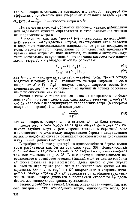 В прибрежной зоне у приглубого прямолинейного берега толща воды разбивается как бы на три слоя (рис. 36). Поверхностный -слой ограничен глубиной трения И со скоростью и, изменяющейся так, как показано на рис. 35. В нем векторно складываются поверхностное и дрейфовое течения. Нижний слой от дна до глубины £) носит название придонного. Здесь трение о дно играет в какой-то мере ту же роль, что и тангенциальное трение на поверхности. От дна до глубины Б направление и скорость изменяются. Между слоями А и А располагается глубинное градиентное течение, которое движется с постоянной скоростью Ут вдоль •берега перпендикулярно градиенту давления.