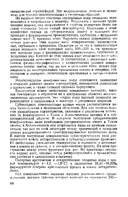 Субполярные поверхностные водные массы располагаются между тропическими и полярными областями. Для них типично большое разнообразие характеристик, связанное с различными условиями их формирования в Тихом и Атлантическом океанах и в субантарктической области. В северном полушарии субарктические поверхностные воды наибольшее распространение имеют в Тихом океане; в Атлантическом они встречаются лишь на крайнем северо-западе, так как по всей акватории между тропической и полярной зонами распространяются трансформированные тропические воды. В южном полушарии поверхностная субантарктическая вода располагается между антарктическим и субантарктическим фронтами. Ей свойственно уменьшение температуры и солености в направлении к южной ее границе, т. е. антарктическому фронту. На всем пространстве между этими фронтами (см. рис. 38) происходит опускание водных масс, которые затем распространяются в промежуточных глубинах в направлении к экватору.