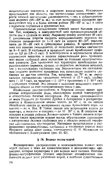 Горизонтальные составляющие течений имеют большие различия. Так, например, в поверхностной зоне приэкваториальной области они в среднем по всему Мировому океану достигают 35 см/с. С увеличением широты скорость меридионального переноса постепенно уменьшается до 1—2 см/с на широте 40—50°, увеличиваясь до 10—20 см/с в субполярных районах. В промежуточной зоне они заметно уменьшаются, от нескольких десятых сантиметра до 5—8 см/с. В глубинной и придонной зонах преобладают скорости от 0,2 до 0,8—1 см/с. В межширотном и вертикальном обмене количеством вещества и энергии первостепенная роль принадлежит водам глубинной зоны вследствие их больших пространственных размеров. Для придонных вод характерно преобладание меридионального переноса, правда, со скоростью, несколько меньшей, чем у вышележащих глубинных вод. Вертикальные же составляющие скорости движения придонных вод превосходят скорости глубинных на две-три единицы. Так, например, на 70° ю. ш. вертикальная составляющая придонного течения 4 • 10-4 см/с, глубинного 1 • 10-4 см/с, на экваторе — 5- 10-4 у придонного и 2 • 10-4 см/с у глубинного течений. Это связано с наличием придонного конвективного обмена за счет геотермического тепла у дна.