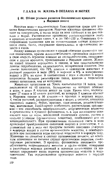 Животных организмов на Земле насчитывается 11 типов, подразделяемых на 65 классов, большинство из которых обитают в море, и лишь 8 классов живут на суше. Кроме того, насчитывают 17 типов и 33 класса растений, из которых 5 классов обитает в Мировом океане и 10 классов — в пресных и морских водах. К типам растений, распространенным в морях и океанах, относятся водоросли зеленые, бурые, красные, сине-зеленые, разножгутиковые, диатомовые. Характерная особенность растительных организмов— это способность преобразовывать неорганическое вещество в органическое в процессе фотосинтеза, т. е. при поглощении углекислого газа из воды, освещенной солнечными лучами, растения создают углеводы (органические вещества), необходимые для их жизнедеятельности. При проникновении солнечного света в воде происходит преобразование солнечной энергии в химическую, т. е. углекислый газ и вода как продукты полного окисления углерода и водорода входят в состав органического вещества, а освободившийся при разложении воды кислород выделяется в морскую воду. Животные не способны к синтезу органических веществ, но основным источником их питания служат органические вещества, синтезируемые растениями. В процессе фотосинтеза начинается преобразование неорганических веществ в органические; отмирание и разложение морских растений и остатков поглотивших их животных определяют вновь переход органических веществ в неорганические. Так осуществляется круговорот веществ в морской воде.