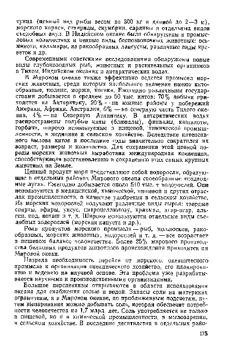 В Мировом океане также эффективно ведется промысел морских животных, среди которых наибольшее значение имеют китообразные, тюлени, моржи, котики. Ежегодно различными государствами добывается в среднем до 50 тыс. китов; 70% добычи приходится на Антарктику, 20%—на южные районы у побережий Америки, Африки, Австралии, 6% —на северную часть Тихого океана, 4%—на Северную Атлантику. В антарктических водах распространены голубые киты (блювалы), финвалы, кашалоты, горбачи, широко используемые в пищевой, химической промышленности, в медицине и сельском хозяйстве. Вследствие интенсивного вылова китов в последние годы значительно сократился их возраст, размеры и количество. Для сохранения этой ценной породы морских животных выработана международная конвенция, способствующая восстановлению и сохранению этих самых крупных животных на Земле.