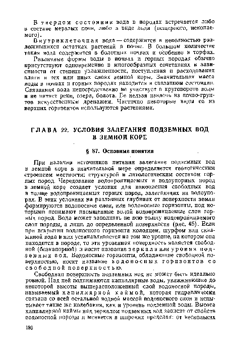 При наличии источников питания залегание подземных вод в земной коре в значительной мере определяется геологическим строением местности: структурой и литологическим составом горных пород. Чередование водопроницаемых и водоупорных пород в земной коре создает условия для накопления свободных вод в толще водопроницаемых горных пород, залегающих на водоупо-рах. В этих условиях на различных глубинах от поверхности земли формируются водоносные слои, или водоносные горизонты, под которыми понимают насыщенные водой водопроницаемые слои горных пород. Вода может заполнять не всю толщу водопроницаемого слоя породы, а лишь до определенной поверхности (рис. 45). Если при вскрытии водоносного горизонта колодцем, шурфом или скважиной вода в них устанавливается на том же уровне, на котором она находится в породе, то эта уровенная поверхность является свободной (безнапорной) и носит название зеркала или уровня подземных вод. Водоносные горизонты, обладающие свободной поверхностью, носят название водоносных горизонтов со свободнойповерхностью.