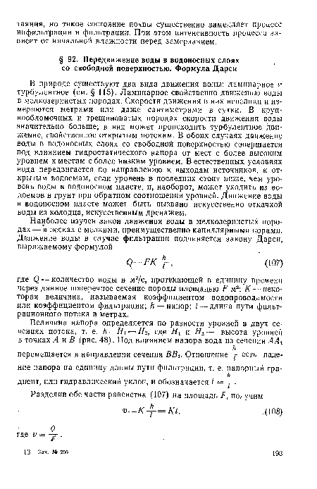 В природе существуют два вида движения воды: ламинарное и турбулентное (см. § 115). Ламинарное свойственно движению воды в мелкозернистых породах. Скорости движения в них невелики и измеряются метрами или даже сантиметрами в сутки. В крупнообломочных и трещиноватых породах скорости движения воды значительно больше; в них может происходить турбулентное движение, свойственное открытым потокам. В обоих случаях движение воды в водоносных слоях со свободной поверхностью совершается под влиянием гидростатического напора от мест с более высоким уровнем к местам с более низким уровнем. В естественных условиях вода передвигается по направлению к выходам источников, к открытым водоемам, если уровень в последних стоит ниже, чем уровень воды в водоносном пласте, и, наоборот, может уходить из водоемов в грунт при обратном соотношении уровней. Движение воды в водоносном пласте может быть вызвано искусственно откачкой воды из колодца, искусственным дренажем.