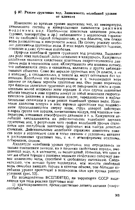 Природа колебаний уровня грунтовых вод различна. Выделяют два рода этих колебаний: действительные и кажущиеся. Кажущиеся колебания являются следствием изменения гидростатического давления воды в водоносном слое. «Кажущимися» они названы потому, что наблюдаются лишь в скважинах, колодцах и других наблюдательных объектах. Само же зеркало грунтовых вод (в пласте, а не в колодце), а следовательно, и запасы их могут оставаться без изменения. Колебания эти кратковременны и в значительной мере зависят от глубины зеркала грунтовых вод. Они резко выражены при близком залегании грунтовых вод от поверхности земли и сравнительно малой мощности зоны аэрации. В этом случае изменения объема воздуха в зоне аэрации влекут за собой изменения гидростатического давления в водоносном пласте, передающиеся в наблюдательные скважины в виде резких колебаний уровня воды. Изменение давления воздуха в зоне аэрации происходит под воздействием просачивающейся сверху воды, струи которой действуют в порах грунта как поршни, нагнетающие воздух, под влиянием температуры, изменения атмосферного давления и т. п. Кажущиеся колебания накладываются на действительные колебания зеркала грунтовых вод, в результате чего график колебаний уровня становится при неглубоком залегании грунтовых вод иногда довольно сложным. Действительные колебания отражают изменения запасов воды в водоносном слое и тесно связаны с условиями питания и расходования грунтовых вод, т. е. с атмосферными осадками, испарением, стоком.