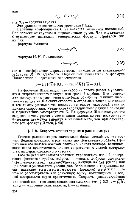 Из формулы Шези видно, что скорость потока растет с увеличением гидравлического радиуса или средней глубины. Это происходит потому, что с увеличением глубины ослабевает влияние шероховатости дна на величину скорости в отдельных точках вертикали и тем самым уменьшается площадь на эпюре скоростей, занятая малыми скоростями. Увеличение гидравлического радиуса приводит и к увеличению коэффициента С. Из формулы Шези следует, что скорость потока растет с увеличением уклона, но этот рост при турбулентном движении выражен в меньшей мере, чем при ламинарном (см. формулу Дарси, § 92).