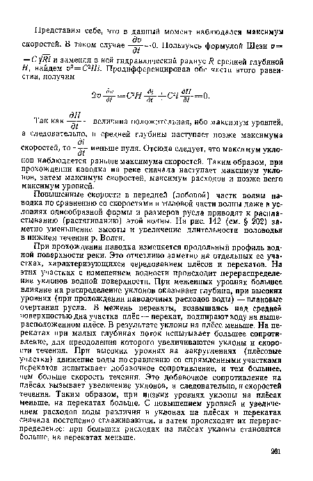 При прохождении паводка изменяется продольный профиль водной поверхности реки. Это отчетливо заметно на отдельных ее участках, характеризующихся чередованием плёсов и перекатов. На этих участках с изменением водности происходит перераспределение уклонов водной поверхности. При меженных уровнях большее влияние на распределение уклонов оказывает глубина, при высоких уровнях (при прохождении паводочных расходов воды) —плановые очертания русла. В межень перекаты, возвышаясь над средней поверхностью дна участка плёс — перекат, подпирают воду на выше-расположенном плёсе. В результате уклоны на плёсе меньше. На перекатах при малых глубинах поток испытывает большее сопротивление, для преодоления которого увеличиваются уклоны и скорости течения. При высоких уровнях на закруглениях (плёсовые участки) движение воды по сравнению со спрямленными участками перекатов испытывает добавочное сопротивление, и тем большее, чем больше скорость течения. Это добавочное сопротивление на плёсах вызывает увеличение уклонов, а следовательно, и скоростей течения. Таким образом, при низких уровнях уклоны на плёсах меньше, на перекатах больше. С повышением уровней и увеличением расходов воды различия в уклонах на плёсах и перекатах сначала постепенно сглаживаются, а затем происходит их перераспределение: при больших расходах на плёсах уклоны становятся больше, на перекатах меньше.