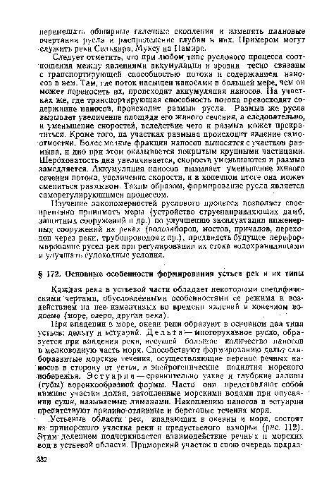 При впадении в море, океан реки образуют в основном два типа устьев: дельту и эстуарий. Д е л ь т а — многорукавное русло, образуется при впадении реки, несущей большое количество наносов в мелководную часть моря. Способствуют формированию дельт слаборазвитые морские течения, осуществляющие перенос речных наносов в сторону от устья, и эпейрогенические поднятия морского побережья. Эстуарии —сравнительно узкие и глубокие заливы - (губы) воронкообразной формы. Часто они представляют собой нижние участки долин, затопленные морскими водами при опускании суши, называемые лиманами. Накоплению наносов в эстуарии препятствуют приливо-отливные и береговые течения моря.