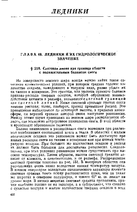 На поверхности земного шара всегда можно найти такое сочетание климатических условий, при котором среднее годовое количество осадков, выпадающих в твердом виде, равно убыли их на таяние и испарение. Эта граница, или уровень нулевого баланса прихода-расхода твердых осадков, который обусловлен взаимодействием климата и рельефа, называется с н е г о в о й границей или снеговой линией. Ниже снеговой границы приход снега меньше расхода; выше, наоборот, приход превышает расход. Это превышение наблюдается до некоторой высоты, в пределах хионо-сферы, на верхней границе которой снова наступает равновесие. Между этими двумя границами на земном шаре располагается область, где возможно непрерывное накопление снега. В этой области и происходит образование ледников.