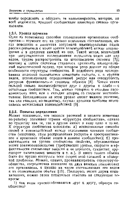 Один из возможных способов исследования организации сообщества— изучение его на уровне отдельных составляющих, когда поведение и динамика популяций индивидуальных видов рассматриваются с точки зрения взаимодействий между популяциями и в пределах каждой из них. Такой метод, возникший при популяционных исследованиях отдельных видов или пар видов, трудно распространить на многовидовые системы [7]; поэтому к таким системам стараются применять альтернативный холистический подход, при котором упор делают на общие особенности структуры сообщества. В подобного рода исследованиях полезной оказывается концепция гильдии, т. е. группы видов, использующих определенный ресурс или совокупность ресурсов функционально сходным образом [8]. Члены таких гильдий сильно взаимодействуют друг с другом и слабо — с остальным сообществом. Так, можно говорить о гильдии насекомоядных птиц или о гильдии ящериц со сходным местообитанием. Исследования на этом уровне имеют важное значение, так как гильдии, по-видимому, служат аренами наиболее интенсивных межвидовых взаимодействий [9].