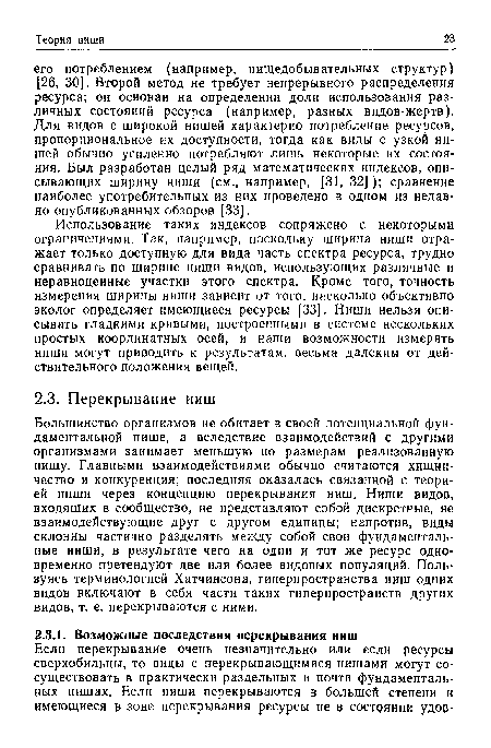 Использование таких индексов сопряжено с некоторыми ограничениями. Так, например, поскольку ширина ниши отражает только доступную для вида часть спектра ресурса, трудно сравнивать по ширине ниши видов, использующих различные и неравноценные участки этого спектра. Кроме того, точность измерения ширины ниши зависит от того, насколько объективно эколог определяет имеющиеся ресурсы [33]. Ниши нельзя описывать гладкими кривыми, построенными в системе нескольких простых координатных осей, и наши возможности измерять ниши могут приводить к результатам, весьма далеким от действительного положения вещей.