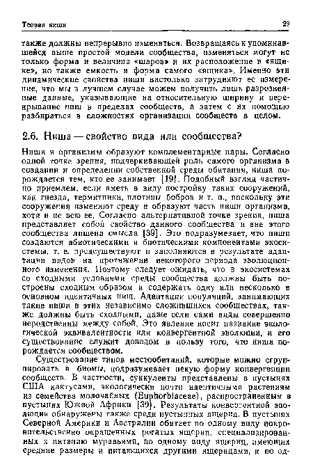 Ниши и организмы образуют комплементарные пары. Согласно одной точке зрения, подчеркивающей роль самого организма в создании и определении собственной среды обитания, ниша порождается тем, кто ее занимает [19]. Подобный взгляд частично приемлем, если иметь в виду постройку таких сооружений, как гнезда, термитники, плотины бобров и т. п., поскольку эти сооружения изменяют среду и образуют часть ниши организма, хотя и не всю ее. Согласно альтернативной точке зрения, ниша представляет собой свойство данного сообщества и вне этого сообщества лишена смысла [39]. Это подразумевает, что ниши создаются абиотическими и биотическими компонентами экосистемы, т. е. предсуществуют и заполняются в результате адаптации видов на протяжении некоторого периода эволюционного изменения. Поэтому следует ожидать, что в экосистемах со сходными условиями среды сообщества должны быть построены сходным образом и содержать одну или несколько в основном идентичных ниш. Адаптации популяций, занимающих такие ниши в этих независимо сложившихся сообществах, также должны быть сходными, даже если сами виды совершенно неродственны между собой. Это явление носит название экологической эквивалентности или конвергентной эволюции, и его существование служит доводом в пользу того, что ниша порождается сообществом.