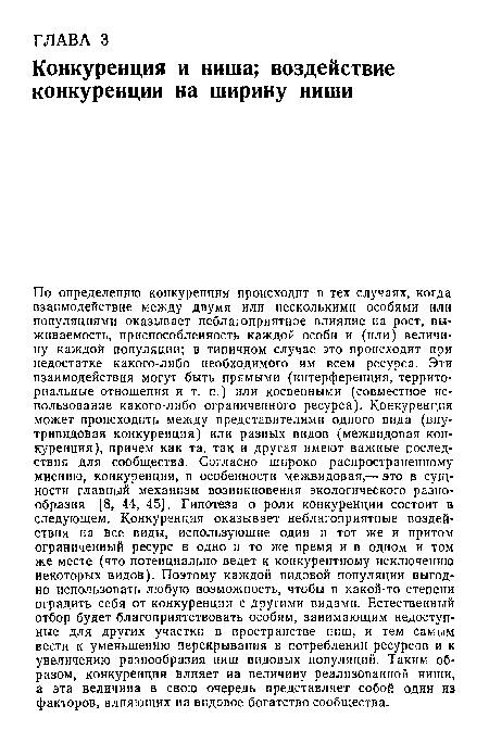 По определению конкуренция происходит в тех случаях, когда взаимодействие между двумя или несколькими особями или популяциями оказывает неблагоприятное влияние на рост, выживаемость, приспособленность каждой особи и (или) величину каждой популяции; в типичном случае это происходит при недостатке какого-либо необходимого им всем ресурса. Эти взаимодействия могут быть прямыми (интерференция, территориальные отношения и т. п.) или косвенными (совместное использование какого-либо ограниченного ресурса). Конкуренция может происходить между представителями одного вида (внутривидовая конкуренция) или разных видов (межвидовая конкуренция), причем как та, так и другая имеют важные последствия для сообщества. Согласно широко распространенному мнению, конкуренция, в особенности межвидовая,— это в сущности главный механизм возникновения экологического разнообразия [8, 44, 45]. Гипотеза о роли конкуренции состоит в следующем. Конкуренция оказывает неблагоприятные воздействия на все виды, использующие один и тот же и притом ограниченный ресурс в одно и то же время и в одном и том же месте (что потенциально ведет к конкурентному исключению некоторых видов). Поэтому каждой видовой популяции выгодно использовать любую возможность, чтобы в какой-то степени оградить себя от конкуренции с другими видами. Естественный отбор будет благоприятствовать особям, занимающим недоступные для других участки в пространстве ниш, и тем самым вести к уменьшению перекрывания в потреблении ресурсов и к увеличению разнообразия ниш видовых популяций. Таким образом, конкуренция влияет на величину реализованной ниши, а эта величина в свою очередь представляет собой один из факторов, влияющих на видовое богатство сообщества.