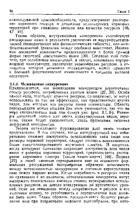 Таким образом, внутривидовая конкуренция способствует расширению ниши в результате увеличения ее внутрифенотипи-ческой (поведенческая или физиологическая гибкость), или меж-фенотипической (различия между особями) компонент. Изменения последней компоненты предсказываются в более прямой форме гипотезой изменчивости ниши [30]. Согласно этой гипотезе, при ослаблении межвидовой, а значит, повышении внутривидовой конкуренции, увеличение разнообразия ресурсов, в отношении которых возможна специализация, может привести к большей фенотипической изменчивости в пределах видовой популяции.