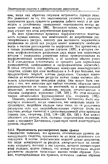 Во всех приведенных примерах морфологическая изменчивость гораздо меньше, чем изменчивость по потреблению рассматриваемого ресурса, поэтому для достаточно выраженного разделения по одной оси ресурса может возникнуть необходимость в полном расхождении по морфологии. Это применимо и к самым разнообразным другим случаям [125], в которых степень морфологического разделения двух видов или возрастных классов с различными размерами прямо пропорциональна их морфологической изменчивости, и ее значение обычно равно 3—8 стандартным отклонениям от среднего (для нормальных распределений, изображенных в логарифмическом масштабе). В таких ситуациях еще применима концепция лимитирующего сходства, однако при этом необходима в 3—8 раз большая, чем предусмотрено теорией, степень разделения. Сильную изменчивость по потребляемым ресурсам можно также частично объяснить пластичностью поведения видов. Она может быть связана с тем, что животные при выборе пищевых объектов часто руководствуются не только их величиной, но и энергетической ценностью, легкостью добывания, вкусом, питательностью и обилием (например, мухоловки [128, 129]). На этом основана теория оптимального фуражирования (см., например, [40]).