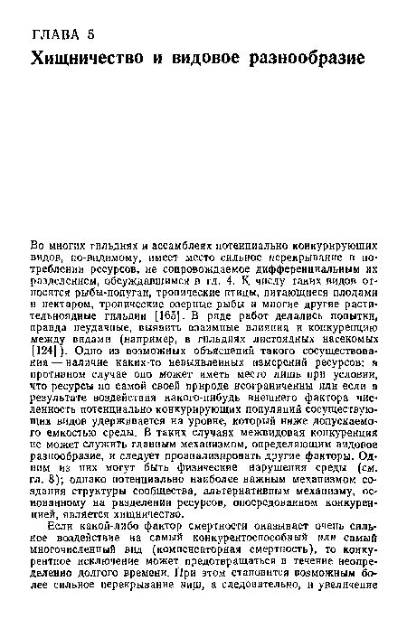 Во многих гильдиях и ассамблеях потенциально конкурирующих видов, по-видимому, имеет место сильное перекрывание в потреблении ресурсов, ие сопровождаемое дифференциальным их разделением, обсуждавшимся в гл. 4. К числу таких видов относятся рыбы-попугаи, тропические птицы, питающиеся плодами и нектаром, тропические озерные рыбы и многие другие растительноядные гильдии [165]. В ряде работ делались попытки, правда неудачные, выявить взаимные влияния и конкуренцию между видами (например, в гильдиях листоядных насекомых [124]). Одно из возможных объяснений такого сосуществования — наличие каких-то невыявленных измерений ресурсов; в противном случае оно может иметь место лишь при условии, что ресурсы по самой своей природе неограниченны или если в результате воздействия какого-нибудь внешнего фактора численность потенциально конкурирующих популяций сосуществующих видов удерживается на уровне, который ниже допускаемого емкостью среды. В таких случаях межвидовая конкуренция не может служить главным механизмом, определяющим видовое разнообразие, и следует проанализировать другие факторы. Одним из них могут быть физические нарушения среды (см. гл. 8); однако потенциально наиболее важным механизмом создания структуры сообщества, альтернативным механизму, основанному на разделении ресурсов, опосредованном конкуренцией, является хищничество.