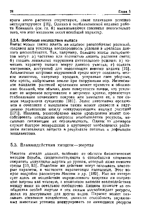 Выпас может также влиять на видовое разнообразие растений, создавая или усиливая неоднородность условий в пределах данного местообитания. Так, например, большие массы экскрементов могут: а) частично или полностью лишить растения света; б) создать локальные нарушения питательного режима; в) изменить характер выпаса вокруг данного участка; г) создать «островок», доступный для колонизации новыми видами [75]. Аналогичные островки нарушенной среды могут создавать мелкие животные, например кролики, устраивая свои уборные, или кроты, выбрасывая землю при сооружении нор. Интенсивное выедание растений кроликами может привести к обнажению большей, чем обычно, доли поверхности почвы, что усиливает ее морозное вспучивание и ветровую эрозию, препятствуя стабилизации почвенного покрова или замедляя ее, а тем самым задерживая сукцессию [181]. Занос патогенных организмов в сочетании с выеданием также может привести к нарушению равновесия между конкурирующими видами растений [171]. Наконец, разнообразию видов продуцентов может способствовать повышение скорости возобновления ресурсов, несколько снижающее их ограниченность. Одним из примеров служит быстрое возвращение в круговорот необходимых растениям питательных веществ в результате питания и дефекации зоопланктона.