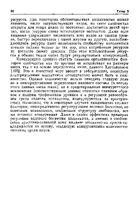 Конкуренцию принято считать главным организующим фактором сообщества как по причине ее воздействия на размеры ниши, так и на основе определения ниши, данного Хатчинсоном [195]. Это в известной мере вводит в заблуждение, поскольку альтернативным механизмом потенциально может быть и хищничество. Однако хищничеству нельзя отводить главную роль ни в непосредственном определении видового состава (в пользу этого данных очень мало), ни в предотвращении конкурентного исключения (соответствующие данные относятся главным образом к низшим трофическим уровням и к регуляции разнообразия среди сидячих организмов, конкурирующих за пространство). Возможно, что в некоторых случаях хищничество служит фактором, непосредственно регулирующим видовое богатство, но конечным механизмом, создающим структуру сообщества, все же остается конкуренция Даже в самых эффектных примерах регуляции видового богатства хищниками, а именно в сообществах приливно-отливной зоны, влияние хищничества просто накладывается на основу, созданную конкурентными взаимоотношениями среди жертв.