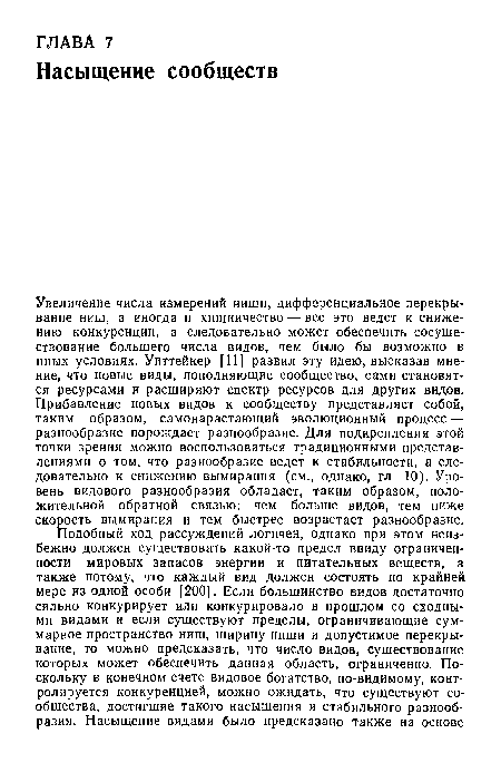 Увеличение числа измерений ниши, дифференциальное перекрывание ниш, а иногда и хищничество — все это ведет к снижению конкуренции, а следовательно может обеспечить сосуществование большего числа видов, чем было бы возможно в иных условиях. Уиттейкер [11] развил эту идею, высказав мнение, что новые виды, пополняющие сообщество, сами становятся ресурсами и расширяют спектр ресурсов для других видов. Прибавление новых видов к сообществу представляет собой, таким образом, самонарастающий эволюционный процесс — разнообразие порождает разнообразие. Для подкрепления этой точки зрения можно воспользоваться традиционными представлениями о том, что разнообразие ведет к стабильности, а следовательно к снижению вымирания (см., однако, гл 10). Уровень видового разнообразия обладает, таким образом, положительной обратной связью: чем больше видов, тем ниже скорость вымирания и тем быстрее возрастает разнообразие.