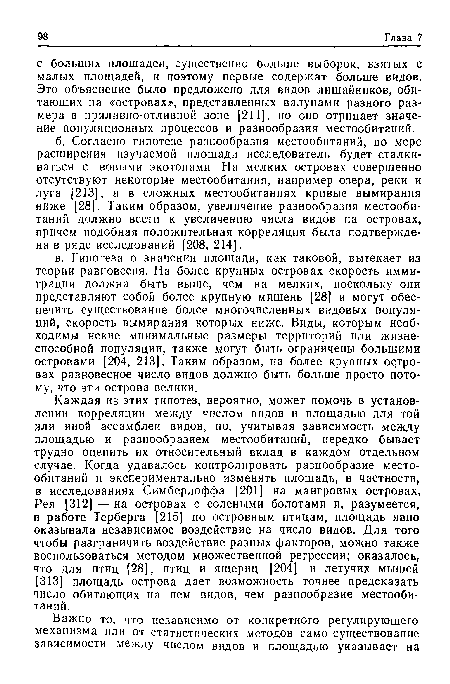 Каждая из этих гипотез, вероятно, может помочь в установлении корреляции между числом видов и площадью для той или иной ассамблеи видов, но, учитывая зависимость между площадью и разнообразием местообитаний, нередко бывает трудно оценить их относительный вклад в каждом отдельном случае. Когда удавалось контролировать разнообразие местообитаний и экспериментально изменять площадь, в частности, в исследованиях Симберлоффа [201] на мангровых островах, Рея [312] — на островах с солеными болотами и, разумеется, в работе Терберга [215] по островным птицам, площадь явно оказывала независимое воздействие на число видов. Для того чтобы разграничить воздействие разных факторов, можно также воспользоваться методом множественной регрессии; оказалось, что для птиц [28], птиц и ящериц [204] и летучих мышей [313] площадь острова дает возможность точнее предсказать число обитающих на нем видов, чем разнообразие местообитаний.