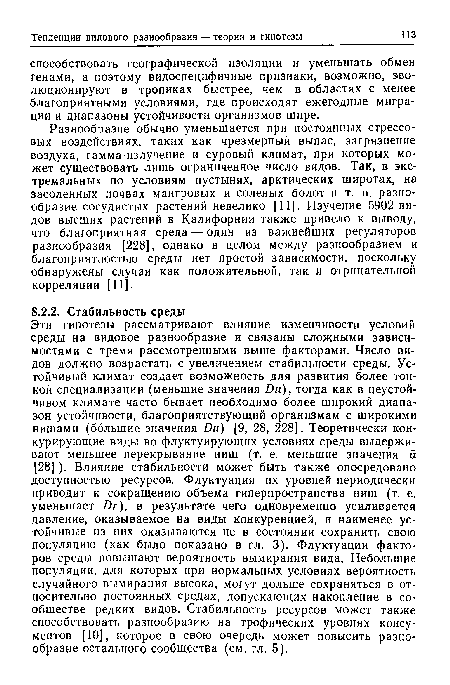 Эти гипотезы рассматривают влияние изменчивости условий среды на видовое разнообразие и связаны сложными зависимостями с тремя рассмотренными выше факторами. Число видов должно возрастать с увеличением стабильности среды. Устойчивый климат создает возможность для развития более тонкой специализации (меньшие значения £)м), тогда как в неустойчивом климате часто бывает необходимо более широкий диапазон устойчивости, благоприятствующий организмам с широкими нишами (большие значения Ии) [9, 28, 228]. Теоретически конкурирующие виды во флуктуирующих условиях среды выдерживают меньшее перекрывание ниш (т. е. меньшие значения а [28] ). Влияние стабильности может быть также опосредовано доступностью ресурсов. Флуктуация их уровней периодически приводит к сокращению объема гиперпространства ниш (т. е. уменьшает Иг), в результате чего одновременно усиливается давление, оказываемое на виды конкуренцией, и наименее устойчивые из них оказываются не в состоянии сохранить свою популяцию (как было показано в гл. 3). Флуктуации факторов среды повышают вероятность вымирания вида. Небольшие популяции, для которых при нормальных условиях вероятность случайного вымирания высока, могут дольше сохраняться в относительно постоянных средах, допускающих накопление в сообществе редких видов. Стабильность ресурсов может также способствовать разнообразию на трофических уровнях консу-ментов [10], которое в свою очередь может повысить разнообразие остального сообщества (см. гл. 5).