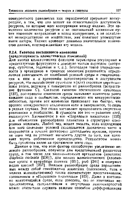 Для многих климатических факторов характерны регулярные и предсказуемые флуктуации с довольно малым периодом (например, суточные, годичные и т. п.). Благодаря такой упорядоченности у организмов в процессе эволюции развивается определенная зависимость от колебаний условий среды и специализация к ним и к временным закономерностям в доступности ресурсов, что способствует суточным и (или) сезонным перемещениям видов, ведущим к повышению их разнообразия (возрастание функции С). Согласно гипотезе постепенного изменения [137], постепенные изменения среды вызывают изменение ранга каждого вида в сообществе, определяемого его конкурентоспособностью, причем эти изменения происходят так быстро, что процесс конкурентного исключения если и завершается, то лишь в редких случаях. Это снова заставляет предполагать отсутствие равновесия в сообществе. В сущности все это — развитие идей, выдвинутых Хатчинсоном в его «Парадоксе планктона» [235] для объяснения разнообразия планктона в структурно однородных водоемах. Любой вид может зыжить, если подходящее для него сочетание условий складывается достаточно часто и сохраняется в течение достаточно длительного времени, причем ни один вид не успевает вытеснить другие до того, как начинает терять собственное превосходство. Результатом может быть сукцессия видов на протяжении всего года.