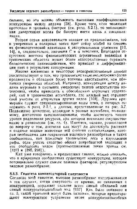 Многие косвенные и некоторые экспериментальные данные свидетельствуют о том, что тропические виды эволюционно более продвинуты и обладают более тонкими адаптациями, чем обитатели умеренных областей. Например, конкуренция между видами муравьев в пустынях умеренных поясов недостаточно интенсивна, чтобы приводить к обособлению кормовых территорий, как в тропических ассамблеях, где каждый вид охраняет свой участок от вторжения других видов [109]. Другими примерами служат специализированные виды птиц, о которых говорилось в разд. 8 3.1, и данные, представленные на рис. 3.7. Подвижные животные, входящие в разные ассамблеи, по-види-мому, достаточно специализированы, чтобы достигнуть такого уровня разделения ресурсов, при котором возможно сосуществование в равновесии (см. гл. 4). Имеются, однако, разногласия по вопросу о том, достигли или могут ли достигнуть растения и сидячие водные животные той степени специализации, которая необходима для сохранения высокого разнообразия в таких сообществах, как дождевые тропические леса и коралловые рифы, если учесть сходство общих потребностей входящих в эти сообщества видов (противоположные точки зрения см. [137] и [295, 298]).