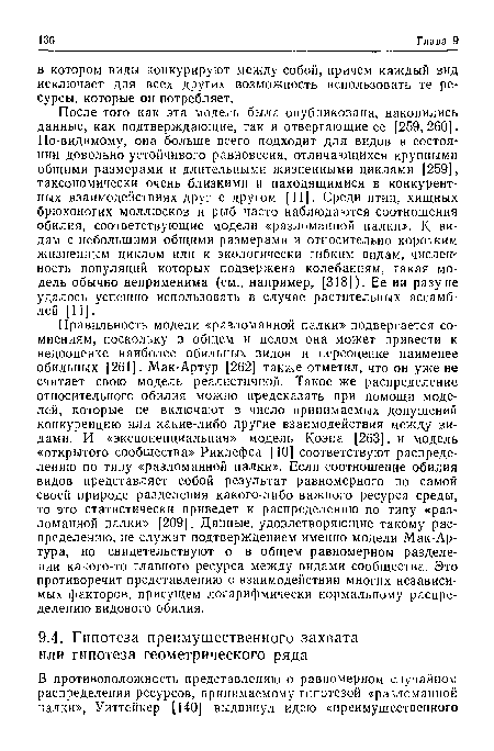 После того как эта модель была опубликована, накопились данные, как подтверждающие, так и отвергающие ее [259, 260] • По-видимому, она больше всего подходит для видов в состоянии довольно устойчивого равновесия, отличающихся крупными общими размерами и длительными жизненными циклами [259], таксономически очень близкими и находящимися в конкурентных взаимодействиях друг с другом [11]. Среди птиц, хищных брюхоногих моллюсков и рыб часто наблюдаются соотношения обилия, соответствующие модели «разломанной палки». К видам с небольшими общими размерами и относительно коротким жизненным циклом или к экологически гибким видам, численность популяций которых подвержена колебаниям, такая модель обычно неприменима (см., например, [318]). Ее ни разу не удалось успешно использовать в случае растительных ассамблей [11].