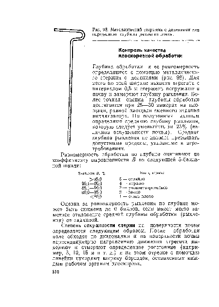 Глубина обработки и ее равномерность определяются с помощью металлического стержня с делениями (рис. 98). Для этого по всей ширине захвата агрегата с интервалом 0,5 м стержень погружают в почву и замеряют глубину рыхления. Более точная оценка глубины обработки достигается при 25—30 замерах на площади, равной площади сменного задания механизатора. По полученным данным определяют среднюю глубину рыхления, которую следует уменьшить на 25% (величина вспушенности почвы). Средняя глубина рыхления не должна превышать допустимые пределы, указанные в агротребованиях.