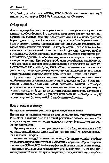 Для отбора проб воды из поверхностного слоя моря используют стеклянный пробоотборник. Его опускают на тросе из синтетического материала на нужную глубину поверхностного слоя с подветренного борта судна. В простейшем случае бутыль пробоотборника может быть открытой, однако корректнее применять бутыли, горловины которых закрываются пробками. Во втором случае, после того как бутыль опустят на нужный поверхностный горизонт водоема, пробку вытаскивают. Особенно рекомендуется использовать устройства различной конструкции, способные открываться и закрываться в погруженном состоянии. При отборе проб таким устройством исключается, либо становится маловероятным попадание в них воды из тонкого поверхностного слоя, в котором, какпоказано многочисленными исследованиями, концентрируются органические вещества (в том числе нефтепродукты) и присутствуют органические (нефтяные) пленки.