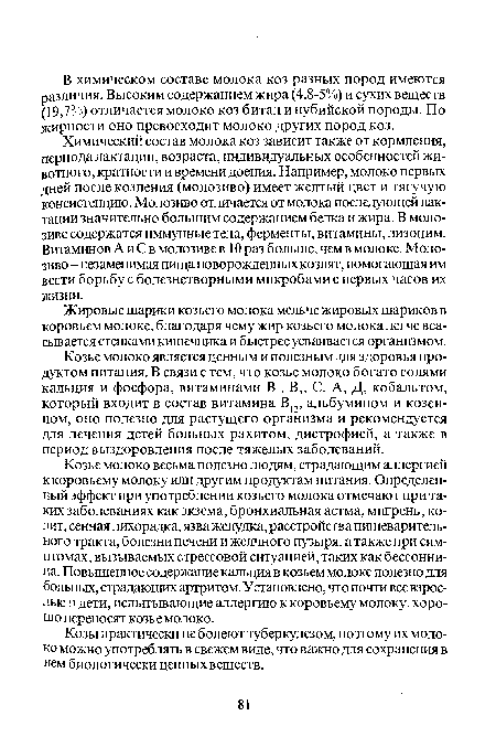 Козье молоко весьма полезно людям, страдающим аллергией ккоровьему молоку или другим продуктам питания. Определенный эффект при употреблении козьего молока отмечают при таких заболеваниях как экзема, бронхиальная астма, мигрень, колит, сенная лихорадка, язва желудка, расстройства пищеварительного тракта, болезни печени и желчного пузыря, а также при симптомах, вызываемых стрессовой ситуацией, таких как бессонница. Повышенное содержание кальция в козьем молоке полезно для больных, страдающих артритом. Установлено, что почти все взрослые я дети, испытывающие аллергию к коровьему молоку, хорошо переносят козье молоко.