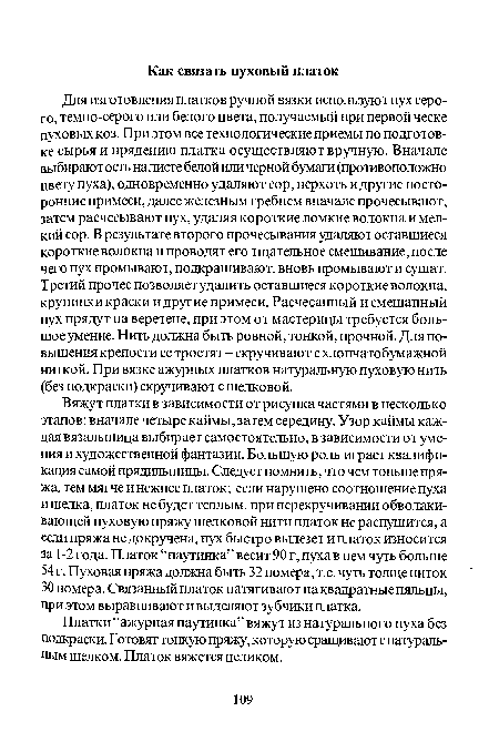 Вяжут платки в зависимости от рисунка частями в несколько этапов: вначале четыре каймы, затем середину. Узор каймы каждая вязальщица выбирает самостоятельно, в зависимости от умения и художественной фантазии. Большую роль играет квалификация самой прядильщицы. Следует помнить, что чем тоньше пряжа, тем мягче и нежнее платок; если нарушено соотношение пуха и шелка, платок не будет теплым, при перекручивании обволакивающей пуховую пряжу шелковой нити платок не распушится, а если пряжа не докручена, пух быстро вылезет и платок износится за 1-2 года. Платок “паутинка” весит 90 г, пуха в нем чуть больше 54 г. Пуховая пряжа должна быть 32 номера, т.е. чуть толще ниток 30 номера. Связанный платок натягивают на квадратные пяльцы, при этом выравнивают и выделяют зубчики платка.