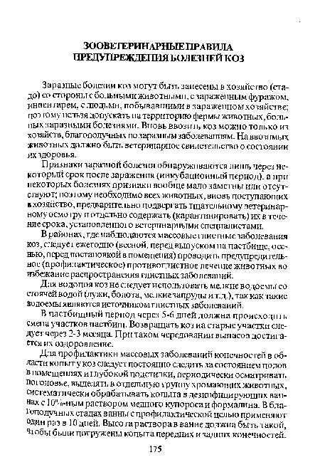 Заразные болезни коз могут быть занесены в хозяйство (стадо) со стороны с больными животными, с зараженным фуражом, инвентарем, с людьми, побывавшими в зараженном хозяйстве; поэтому нельзя допускать на территорию фермы животных, больных заразными болезнями. Вновь ввозить коз можно только из хозяйств, благополучных по заразным заболеваниям. На ввозимых животных должно быть ветеринарное свидетельство о состоянии их здоровья.