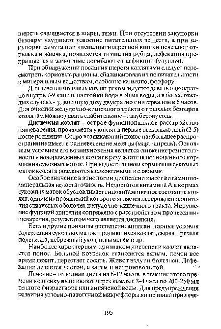 Диспепсия козлят - острое функциональное расстройство пищеварения, проявляется у козлят в первые несколько дней (2-5) после рождения. Остро возникающий понос наибольшее распространение имеет в ранневесенние месяцы (март-апрель). Основным условием его возникновения является снижение резистентности у новорожденных козлят в результате неполноценного кормления сукозных маток. При недостаточном кормлении сукозных маток козлята рождаются мелковесными и слабыми.