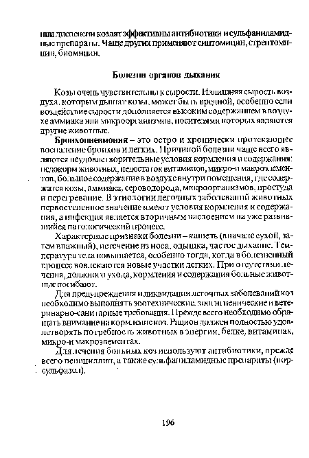 Бронхопневмония - это остро и хронически протекающее воспаление бронхов и легких. Причиной болезни чаще всего являются неудовлетворительные условия кормления и содержания: недокорм животных, недостаток витаминов, микро-и макроэлементов, большое содержание в воздухе внутри помещения, где содержатся козы, аммиака, сероводорода, микроорганизмов, простуда и перегревание. В этиологии легочных заболеваний животных первостепенное значение имеют условия кормления и содержания, а инфекция является вторичным наслоением на уже развившийся патологический процесс.