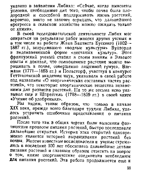 В своей исследовательской деятельности Либих мог опираться на результаты работ многих других ученых и в том числе на работы Жана Баптиста Буссенго (1802— 1887 гг.), возродившего «водные культуры» Вудворда в видоизмененной форме «песчаных культур». Этот, французский ученый ставил в своем имении в Эльзасе опыты и доказал, что полноценные растения можно выращивать в почве, совершенно лишенной гумуса. Виг-манн (1771—1853 гг.) и Польсторф, участвуя в конкурсе Геттингенской академии наук, указывали в своей работе под названием «О неорганических составных частях растений», что некоторые неорганические вещества незаменимы для развития растений. На то же весьма ясно указывал еще и Шпренгель (1788—1859 гг.) в своей книге «Учение об удобрениях».