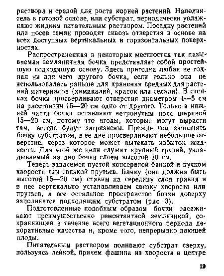 Распространенная в некоторых местностях так называемая земляничная бочка представляет собой простей шую подходящую основу. Здесь пригодна любая не годная ни для чего другого бочка, если только она не использовалась раньше для хранения вредных для растений материалов (химикалий, красок или сельди). В стенках бочки просверливают отверстия диаметром 4—5 см на расстоянии 15—20 см одно от другого. Только в нижней части бочки оставляют нетронутым пояс шириной 15—20 см, потому что ягоды, которые могут вырасти там, всегда будут загрязнены. Прежде чем заполнять бочку субстратом, в ее дне просверливают небольшое отверстие, через которое может вытекать избыток жидкости. Для этой же цели служит крупный гравий, укладываемый на дно бочки слоем высотой 10 см.