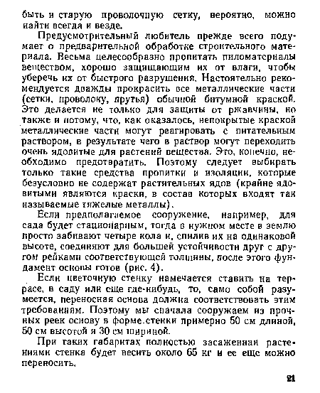 Предусмотрительный любитель прежде всего подумает о предварительной обработке строительного материала. Весьма целесообразно пропитать пиломатериалы веществом, хорошо защищающим их от влаги, чтобы уберечь их от быстрого разрушения. Настоятельно рекомендуется дважды прокрасить все металлические части (сетки, проволоку, прутья) обычной битумной краской. Это делается не только для защиты от ржавчины, но также и потому, что, как оказалось, непокрытые краской металлические части могут реагировать с питательным раствором, в результате чего в раствор могут переходить очень ядовитые для растений вещества. Это, конечно, необходимо предотвратить. Поэтому следует выбирать только такие средства пропитки и изоляции, которые безусловно не содержат растительных ядов (крайне ядовитыми являются краски, в состав которых входят так называемые тяжелые металлы).