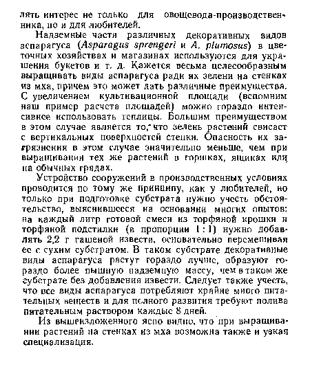 Устройство сооружений в производственных условиях проводится по тому же принципу, как у любителей, но только при подготовке субстрата нужно учесть обстоятельство, выяснившееся на основании многих опытов: на каждый литр готовой смеси из торфяной крошки и торфяной подстилки (в пропорции 1:1) нужно добавлять 2,2 г гашеной извести, основательно перемешивая ее с сухим субстратом. В таком субстрате декоративные виды аспарагуса растут гораздо лучше, образуют гораздо более пышную надземную массу, чем в таком же субстрате без добавления извести. Следует также учесть, что все виды аспарагуса потребляют крайне много питательных веществ и для полного развития требуют полива питательным раствором каждые 8 дней.