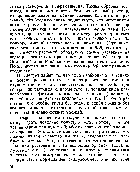 Не следует забывать, что вода необходима не только в качестве растворителя и транспортного средства, она служит также в качестве питательного вещества при построении растения и, кроме того, выполняет иные разнообразные фитофизиологические задачи (например, способствует набуханию коллоидов и т. д.). Ни одно растение не способно расти без воды, и вообще жизнь без нее невозможна. Недостаток почвенной влаги может очень значительно снизить урожай.