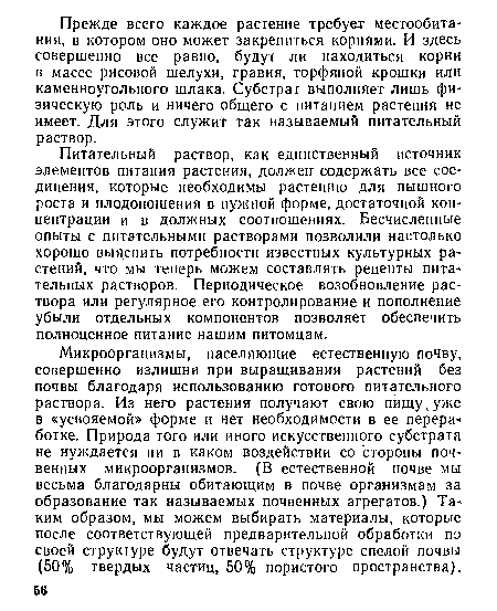 Микроорганизмы, населяющие естественную почву, совершенно излишни при выращивании растений без почвы благодаря использованию готового питательного раствора. Из него растения получают свою пищу ¡уже в «усвояемой» форме и нет необходимости в ее переработке. Природа того или иного искусственного субстрата не нуждается ни в каком воздействии со стороны почвенных микроорганизмов. (В естественной почве мы весьма благодарны обитающим в почве организмам за образование так называемых почвенных агрегатов.) Таким образом, мы можем выбирать материалы, которые после соответствующей предварительной обработки по своей структуре будут отвечать структуре спелой почвы (50% твердых частиц, 50% пористого пространства).