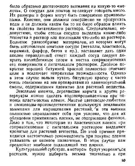 Земляные выемки, деревянные корыта и другие резервуары можно сделать водонепроницаемыми при помощи пластических пленок. Многие цветоводы-любители и овощеводы-производственники пользуются земляными выемками для выращивания растений, ■ и эти выемки полностью оправдывают себя при условии, что для их облицовки применялись пленки, не содержащие фенолов. Дело в том, что некоторые из пластических пленок при соприкосновении с питательным раствором выделяют ядовитые для растений вещества. По этой причине приходится настоятельно рекомендовать при покупке пленки указывать ее целевое назначение. В - этом случае вам предложат наиболее подходящий тип пленки.